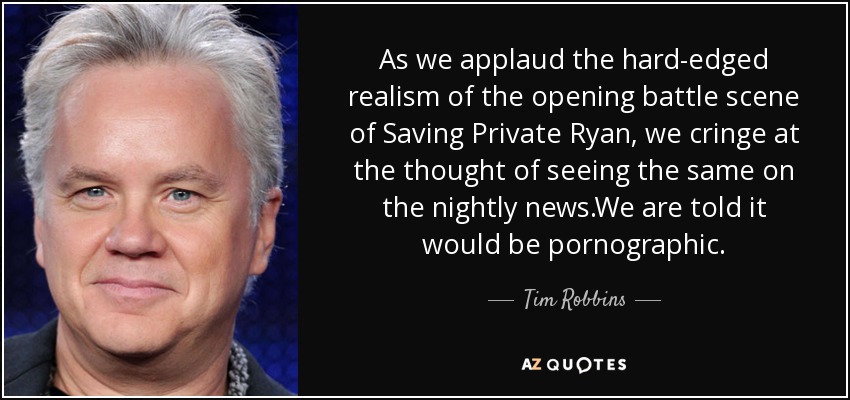 As we applaud the hard-edged realism of the opening battle scene of Saving Private Ryan, we cringe at the thought of seeing the same on the nightly news.We are told it would be pornographic. - Tim Robbins
