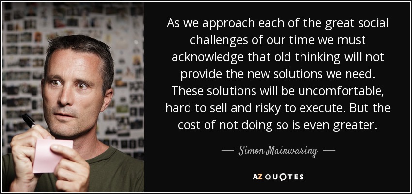 As we approach each of the great social challenges of our time we must acknowledge that old thinking will not provide the new solutions we need. These solutions will be uncomfortable, hard to sell and risky to execute. But the cost of not doing so is even greater. - Simon Mainwaring
