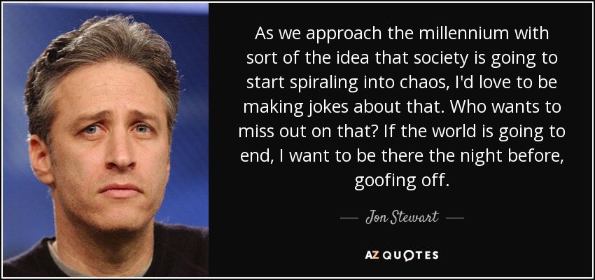 As we approach the millennium with sort of the idea that society is going to start spiraling into chaos, I'd love to be making jokes about that. Who wants to miss out on that? If the world is going to end, I want to be there the night before, goofing off. - Jon Stewart