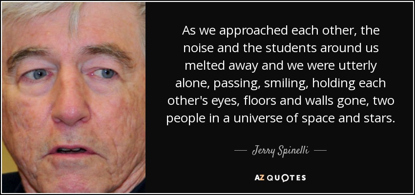 As we approached each other, the noise and the students around us melted away and we were utterly alone, passing, smiling, holding each other's eyes, floors and walls gone, two people in a universe of space and stars. - Jerry Spinelli
