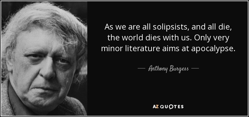 As we are all solipsists, and all die, the world dies with us. Only very minor literature aims at apocalypse. - Anthony Burgess