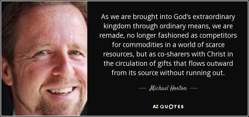 As we are brought into God's extraordinary kingdom through ordinary means, we are remade, no longer fashioned as competitors for commodities in a world of scarce resources, but as co-sharers with Christ in the circulation of gifts that flows outward from its source without running out. - Michael Horton