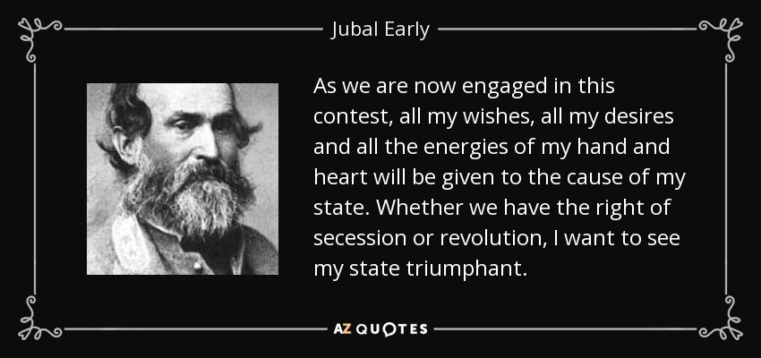 As we are now engaged in this contest, all my wishes, all my desires and all the energies of my hand and heart will be given to the cause of my state. Whether we have the right of secession or revolution, I want to see my state triumphant. - Jubal Early