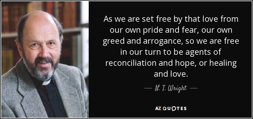 As we are set free by that love from our own pride and fear, our own greed and arrogance, so we are free in our turn to be agents of reconciliation and hope, or healing and love. - N. T. Wright