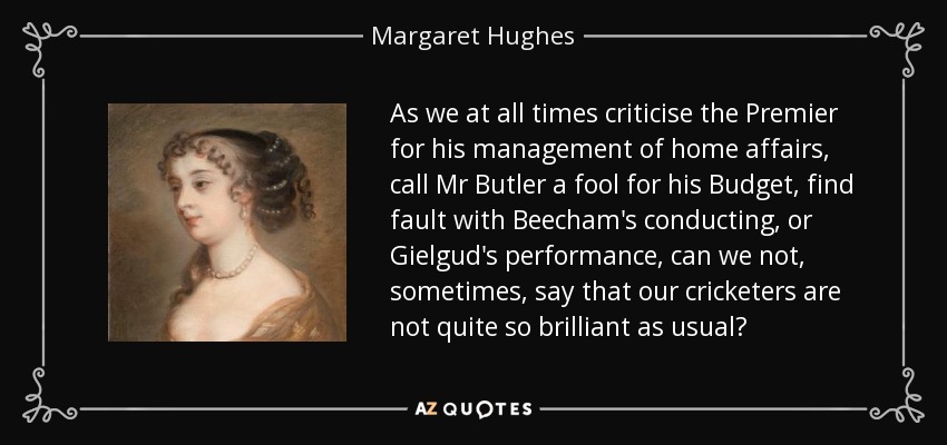 As we at all times criticise the Premier for his management of home affairs, call Mr Butler a fool for his Budget, find fault with Beecham's conducting, or Gielgud's performance, can we not, sometimes, say that our cricketers are not quite so brilliant as usual? - Margaret Hughes