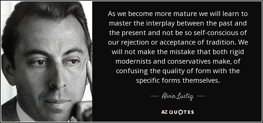 As we become more mature we will learn to master the interplay between the past and the present and not be so self-conscious of our rejection or acceptance of tradition. We will not make the mistake that both rigid modernists and conservatives make, of confusing the quality of form with the specific forms themselves. - Alvin Lustig