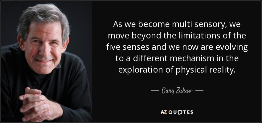 As we become multi sensory, we move beyond the limitations of the five senses and we now are evolving to a different mechanism in the exploration of physical reality. - Gary Zukav