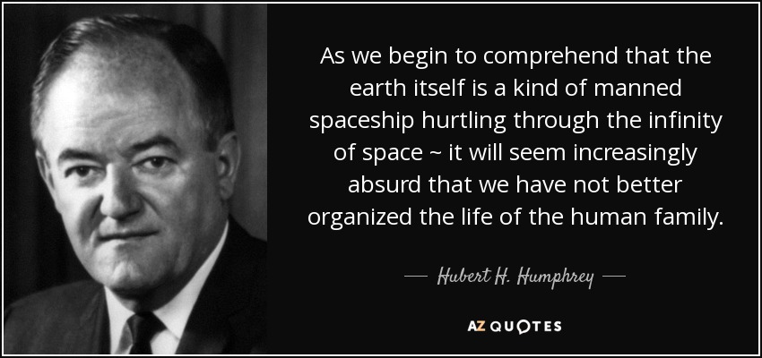 As we begin to comprehend that the earth itself is a kind of manned spaceship hurtling through the infinity of space ~ it will seem increasingly absurd that we have not better organized the life of the human family. - Hubert H. Humphrey