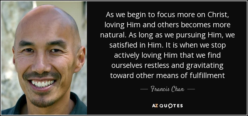 As we begin to focus more on Christ, loving Him and others becomes more natural. As long as we pursuing Him, we satisfied in Him. It is when we stop actively loving Him that we find ourselves restless and gravitating toward other means of fulfillment - Francis Chan