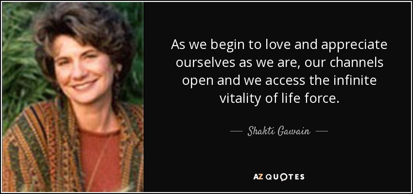 As we begin to love and appreciate ourselves as we are, our channels open and we access the infinite vitality of life force. - Shakti Gawain