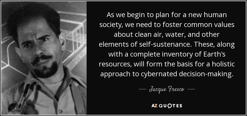 As we begin to plan for a new human society, we need to foster common values about clean air, water, and other elements of self-sustenance. These, along with a complete inventory of Earth's resources, will form the basis for a holistic approach to cybernated decision-making. - Jacque Fresco