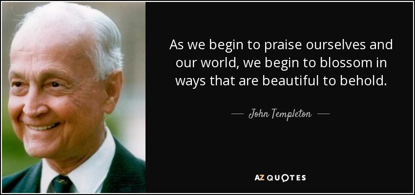 As we begin to praise ourselves and our world, we begin to blossom in ways that are beautiful to behold. - John Templeton