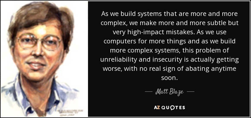 As we build systems that are more and more complex, we make more and more subtle but very high-impact mistakes. As we use computers for more things and as we build more complex systems, this problem of unreliability and insecurity is actually getting worse, with no real sign of abating anytime soon. - Matt Blaze