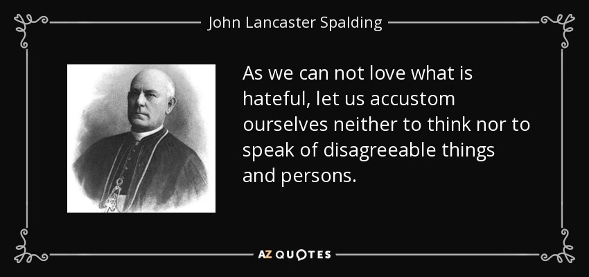 As we can not love what is hateful, let us accustom ourselves neither to think nor to speak of disagreeable things and persons. - John Lancaster Spalding