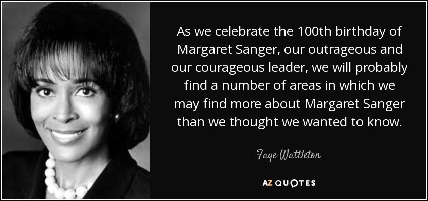 As we celebrate the 100th birthday of Margaret Sanger, our outrageous and our courageous leader, we will probably find a number of areas in which we may find more about Margaret Sanger than we thought we wanted to know. - Faye Wattleton