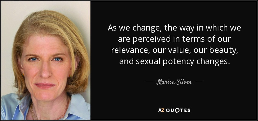As we change, the way in which we are perceived in terms of our relevance, our value, our beauty, and sexual potency changes. - Marisa Silver
