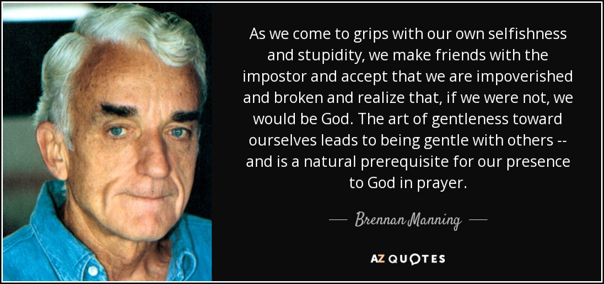 As we come to grips with our own selfishness and stupidity, we make friends with the impostor and accept that we are impoverished and broken and realize that, if we were not, we would be God. The art of gentleness toward ourselves leads to being gentle with others -- and is a natural prerequisite for our presence to God in prayer. - Brennan Manning