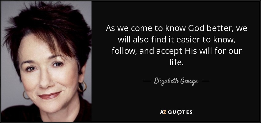 As we come to know God better, we will also find it easier to know, follow, and accept His will for our life. - Elizabeth George