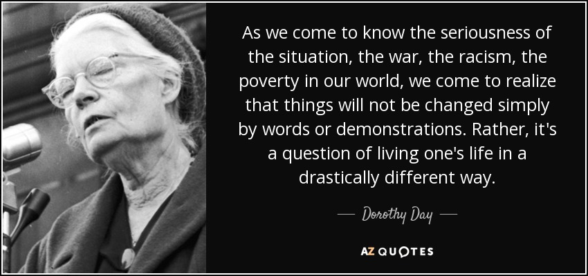 As we come to know the seriousness of the situation, the war, the racism, the poverty in our world, we come to realize that things will not be changed simply by words or demonstrations. Rather, it's a question of living one's life in a drastically different way. - Dorothy Day