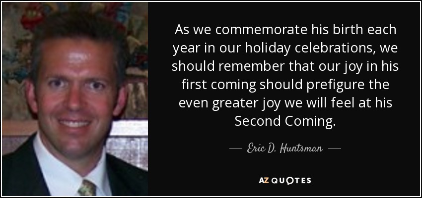 As we commemorate his birth each year in our holiday celebrations, we should remember that our joy in his first coming should prefigure the even greater joy we will feel at his Second Coming. - Eric D. Huntsman