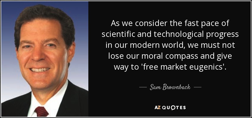 As we consider the fast pace of scientific and technological progress in our modern world, we must not lose our moral compass and give way to 'free market eugenics'. - Sam Brownback