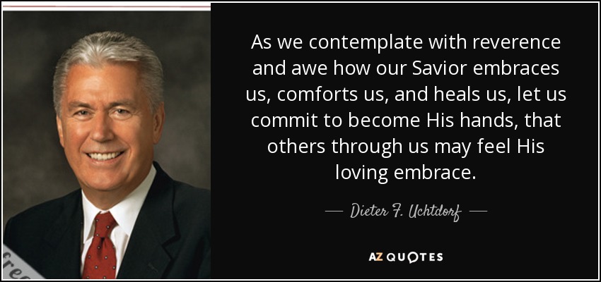 As we contemplate with reverence and awe how our Savior embraces us, comforts us, and heals us, let us commit to become His hands, that others through us may feel His loving embrace. - Dieter F. Uchtdorf