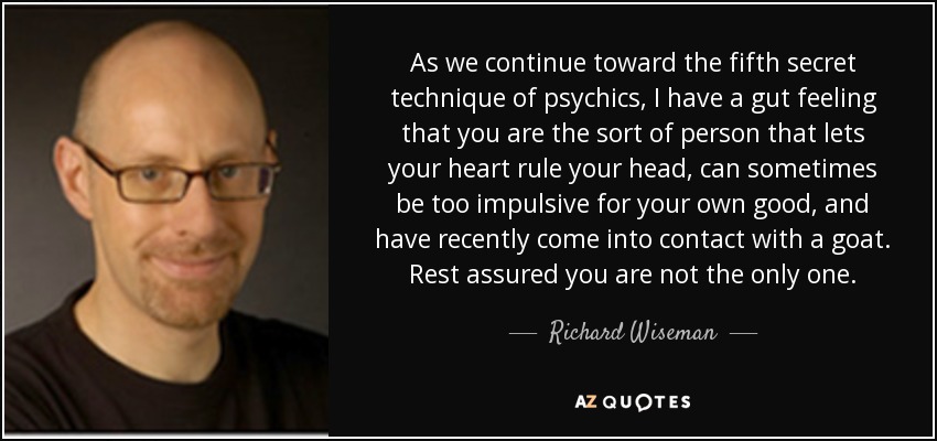 As we continue toward the fifth secret technique of psychics, I have a gut feeling that you are the sort of person that lets your heart rule your head, can sometimes be too impulsive for your own good, and have recently come into contact with a goat. Rest assured you are not the only one. - Richard Wiseman