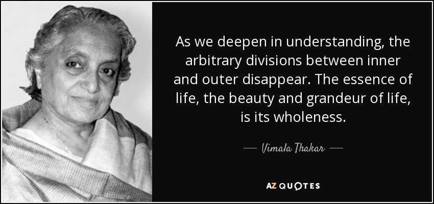 As we deepen in understanding, the arbitrary divisions between inner and outer disappear. The essence of life, the beauty and grandeur of life, is its wholeness. - Vimala Thakar