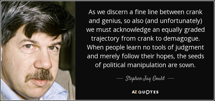 As we discern a fine line between crank and genius, so also (and unfortunately) we must acknowledge an equally graded trajectory from crank to demagogue. When people learn no tools of judgment and merely follow their hopes, the seeds of political manipulation are sown. - Stephen Jay Gould