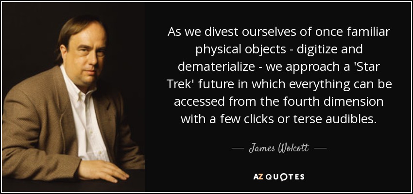 As we divest ourselves of once familiar physical objects - digitize and dematerialize - we approach a 'Star Trek' future in which everything can be accessed from the fourth dimension with a few clicks or terse audibles. - James Wolcott