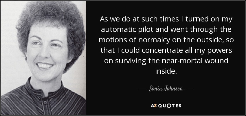 As we do at such times I turned on my automatic pilot and went through the motions of normalcy on the outside, so that I could concentrate all my powers on surviving the near-mortal wound inside. - Sonia Johnson