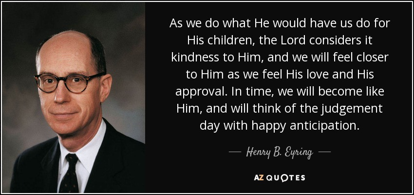 As we do what He would have us do for His children, the Lord considers it kindness to Him, and we will feel closer to Him as we feel His love and His approval. In time, we will become like Him, and will think of the judgement day with happy anticipation. - Henry B. Eyring