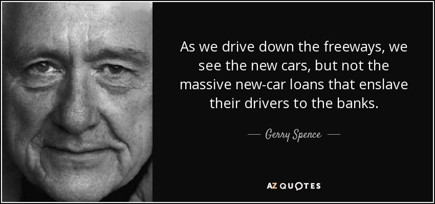 As we drive down the freeways, we see the new cars, but not the massive new-car loans that enslave their drivers to the banks. - Gerry Spence