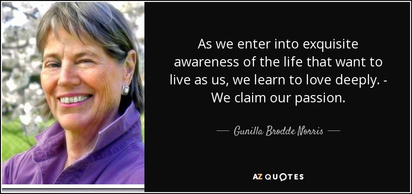 As we enter into exquisite awareness of the life that want to live as us, we learn to love deeply. - We claim our passion. - Gunilla Brodde Norris