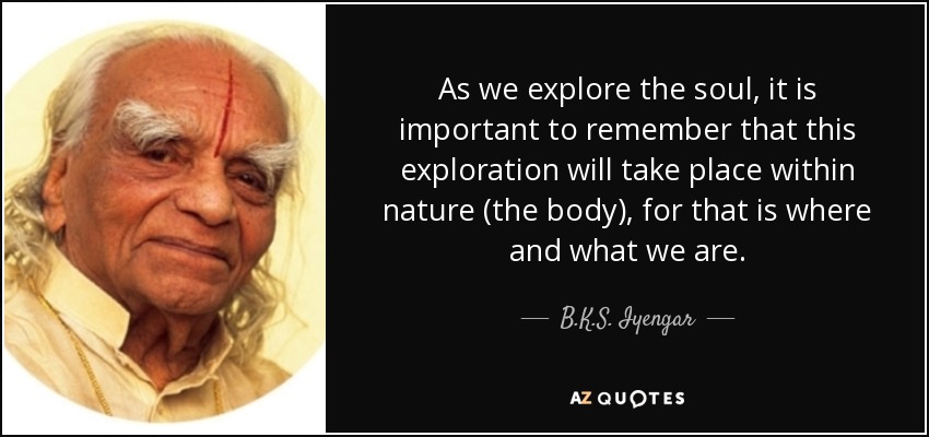 As we explore the soul, it is important to remember that this exploration will take place within nature (the body), for that is where and what we are. - B.K.S. Iyengar