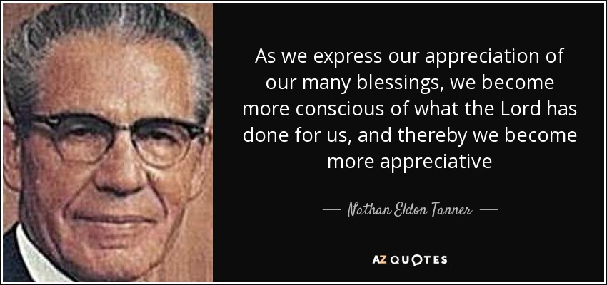 As we express our appreciation of our many blessings, we become more conscious of what the Lord has done for us, and thereby we become more appreciative - Nathan Eldon Tanner