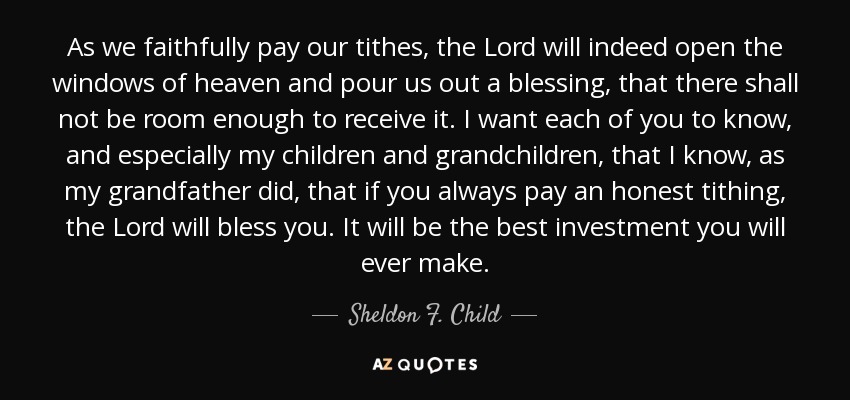 As we faithfully pay our tithes, the Lord will indeed open the windows of heaven and pour us out a blessing, that there shall not be room enough to receive it. I want each of you to know, and especially my children and grandchildren, that I know, as my grandfather did, that if you always pay an honest tithing, the Lord will bless you. It will be the best investment you will ever make. - Sheldon F. Child