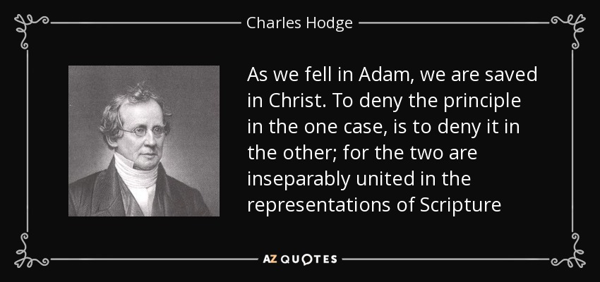 As we fell in Adam, we are saved in Christ. To deny the principle in the one case, is to deny it in the other; for the two are inseparably united in the representations of Scripture - Charles Hodge