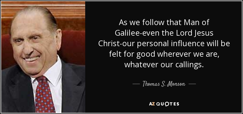 As we follow that Man of Galilee-even the Lord Jesus Christ-our personal influence will be felt for good wherever we are, whatever our callings. - Thomas S. Monson