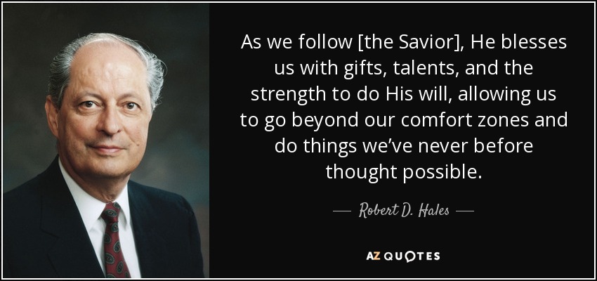 As we follow [the Savior], He blesses us with gifts, talents, and the strength to do His will, allowing us to go beyond our comfort zones and do things we’ve never before thought possible. - Robert D. Hales
