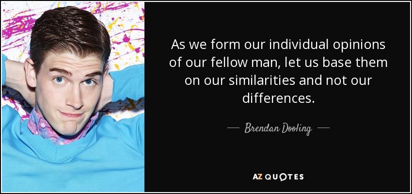 As we form our individual opinions of our fellow man, let us base them on our similarities and not our differences. - Brendan Dooling