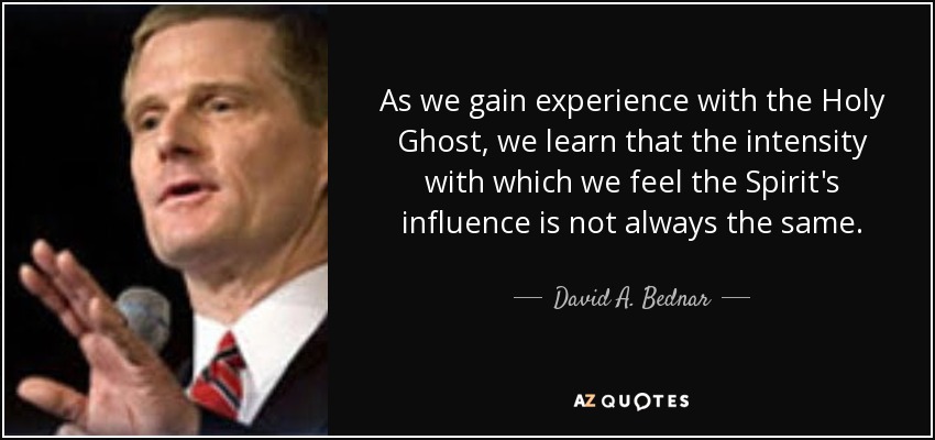 As we gain experience with the Holy Ghost, we learn that the intensity with which we feel the Spirit's influence is not always the same. - David A. Bednar