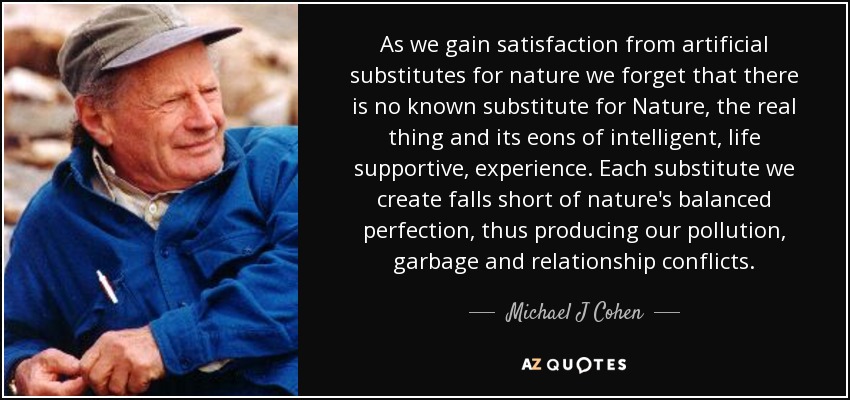 As we gain satisfaction from artificial substitutes for nature we forget that there is no known substitute for Nature, the real thing and its eons of intelligent, life supportive, experience. Each substitute we create falls short of nature's balanced perfection, thus producing our pollution, garbage and relationship conflicts. - Michael J Cohen