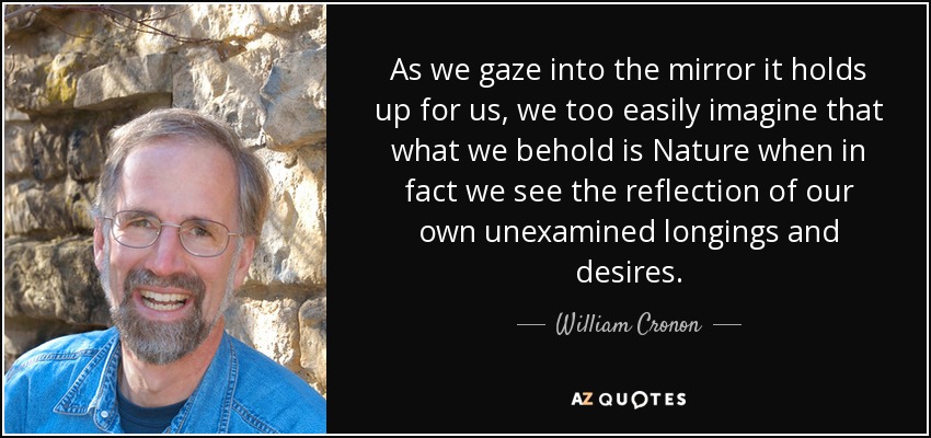 As we gaze into the mirror it holds up for us, we too easily imagine that what we behold is Nature when in fact we see the reflection of our own unexamined longings and desires. - William Cronon