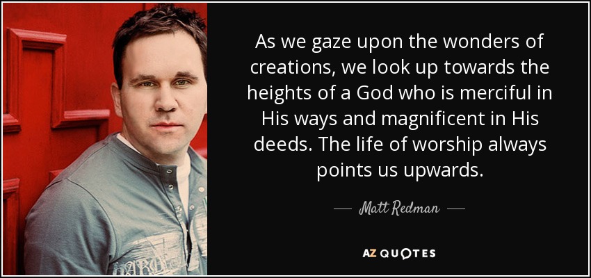 As we gaze upon the wonders of creations, we look up towards the heights of a God who is merciful in His ways and magnificent in His deeds. The life of worship always points us upwards. - Matt Redman