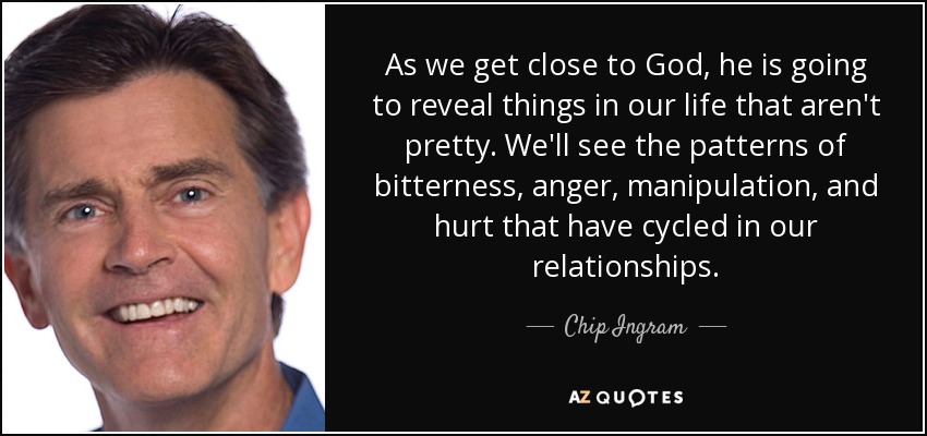 As we get close to God, he is going to reveal things in our life that aren't pretty. We'll see the patterns of bitterness, anger, manipulation, and hurt that have cycled in our relationships. - Chip Ingram