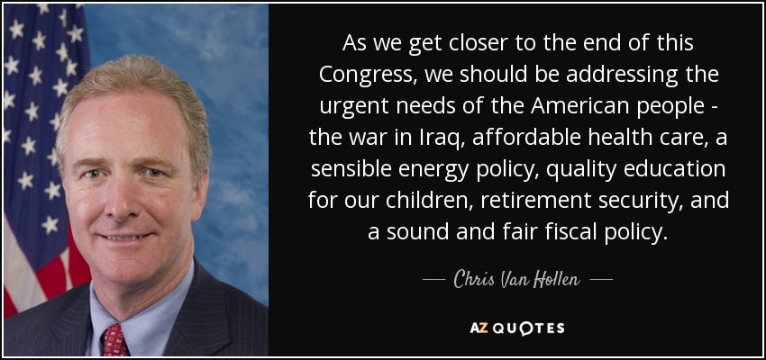 As we get closer to the end of this Congress, we should be addressing the urgent needs of the American people - the war in Iraq, affordable health care, a sensible energy policy, quality education for our children, retirement security, and a sound and fair fiscal policy. - Chris Van Hollen