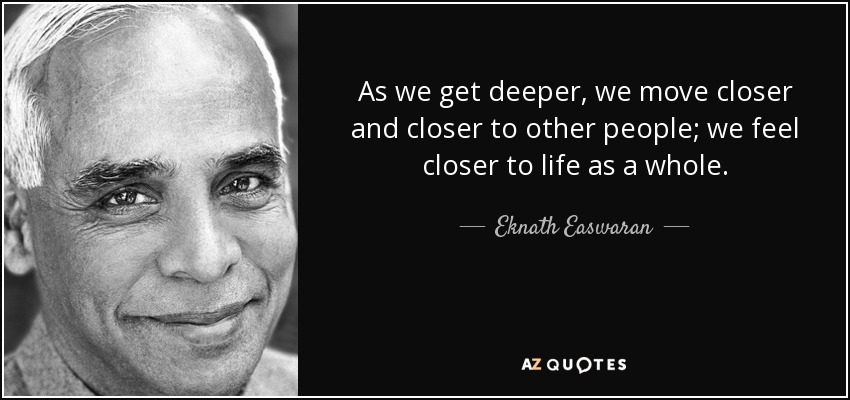 As we get deeper, we move closer and closer to other people; we feel closer to life as a whole. - Eknath Easwaran