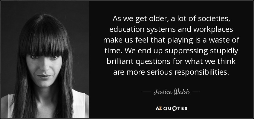 As we get older, a lot of societies, education systems and workplaces make us feel that playing is a waste of time. We end up suppressing stupidly brilliant questions for what we think are more serious responsibilities. - Jessica Walsh