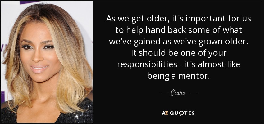As we get older, it's important for us to help hand back some of what we've gained as we've grown older. It should be one of your responsibilities - it's almost like being a mentor. - Ciara